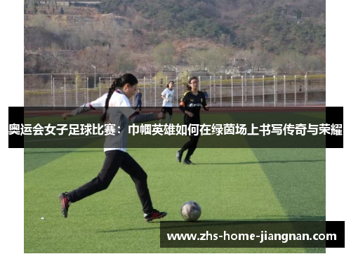 奥运会女子足球比赛：巾帼英雄如何在绿茵场上书写传奇与荣耀